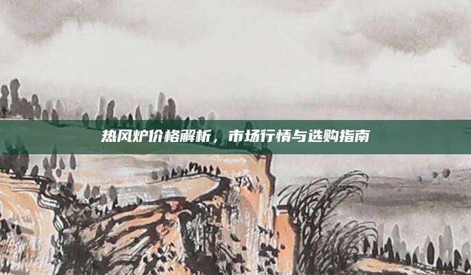 热风炉价格解析，市场行情与选购指南