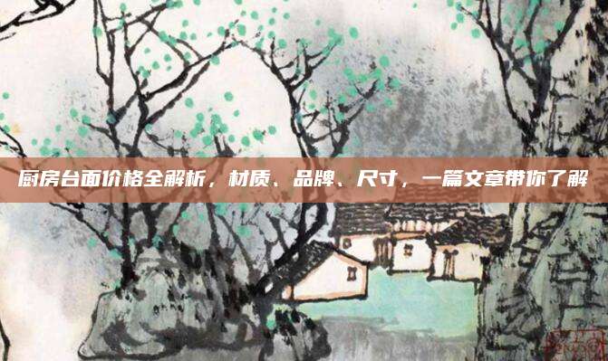 厨房台面价格全解析，材质、品牌、尺寸，一篇文章带你了解