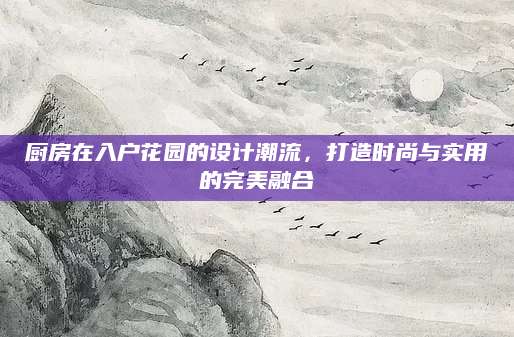 厨房在入户花园的设计潮流，打造时尚与实用的完美融合