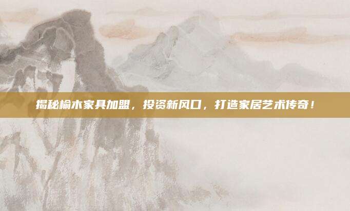 揭秘榆木家具加盟，投资新风口，打造家居艺术传奇！