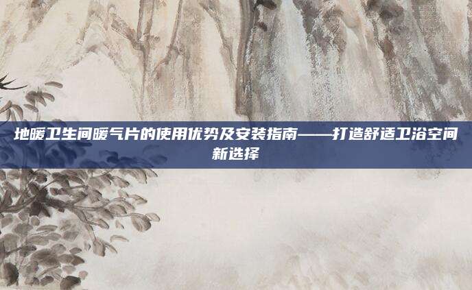 地暖卫生间暖气片的使用优势及安装指南——打造舒适卫浴空间新选择