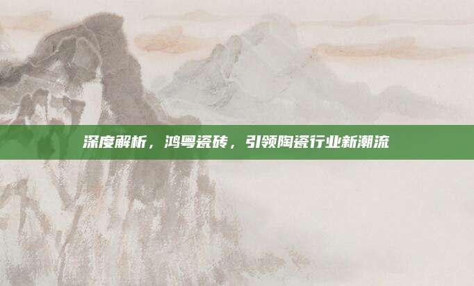 深度解析，鸿粤瓷砖，引领陶瓷行业新潮流