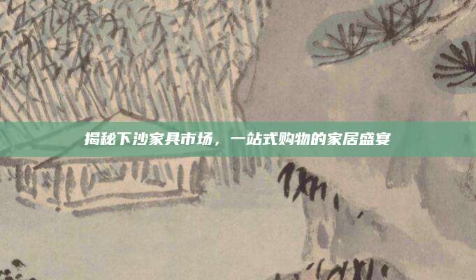 揭秘下沙家具市场，一站式购物的家居盛宴