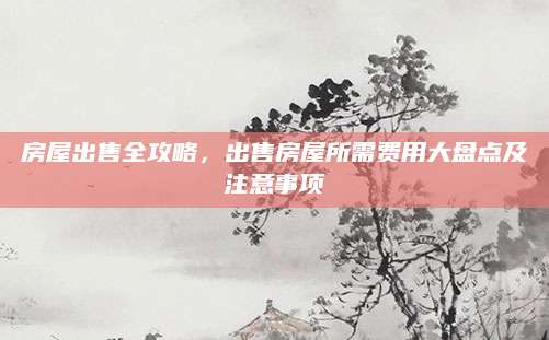 房屋出售全攻略，出售房屋所需费用大盘点及注意事项