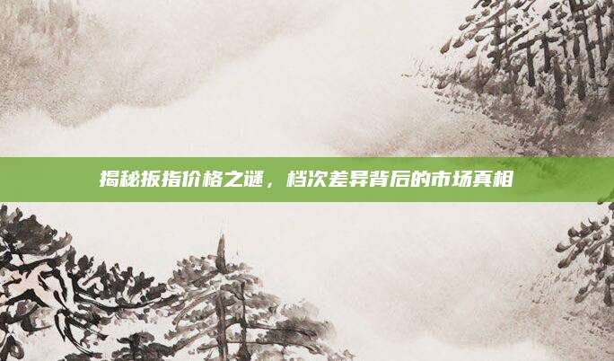 揭秘扳指价格之谜，档次差异背后的市场真相