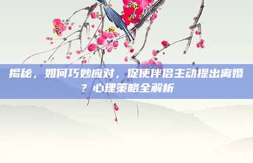 揭秘，如何巧妙应对，促使伴侣主动提出离婚？心理策略全解析