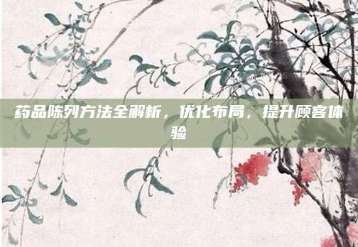 药品陈列方法全解析，优化布局，提升顾客体验