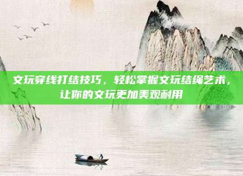 文玩穿线打结技巧，轻松掌握文玩结绳艺术，让你的文玩更加美观耐用