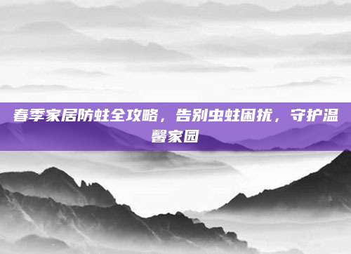 春季家居防蛀全攻略，告别虫蛀困扰，守护温馨家园