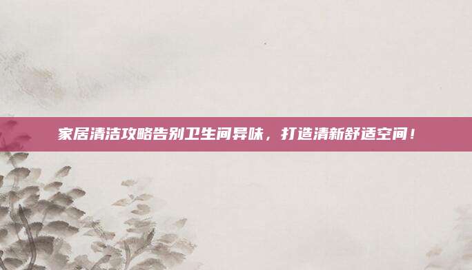 家居清洁攻略告别卫生间异味，打造清新舒适空间！