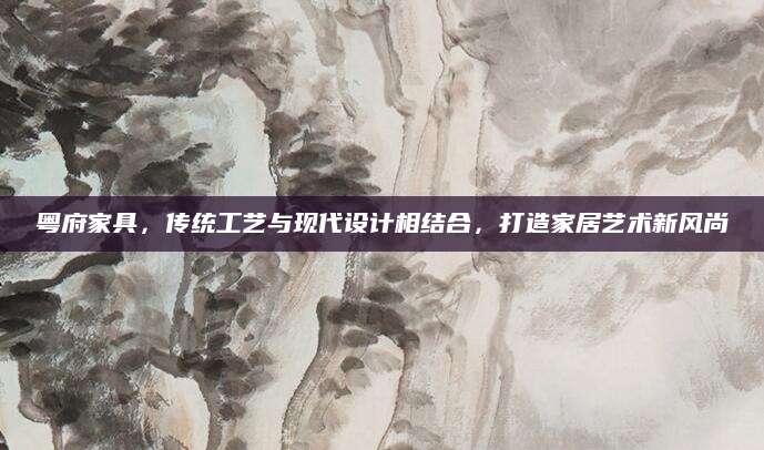 粤府家具，传统工艺与现代设计相结合，打造家居艺术新风尚
