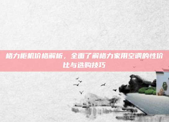 格力柜机价格解析，全面了解格力家用空调的性价比与选购技巧