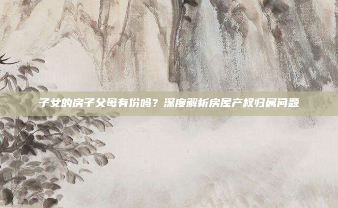 子女的房子父母有份吗？深度解析房屋产权归属问题
