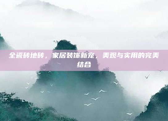 全瓷砖地砖，家居装饰新宠，美观与实用的完美结合