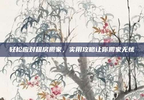 轻松应对租房搬家，实用攻略让你搬家无忧