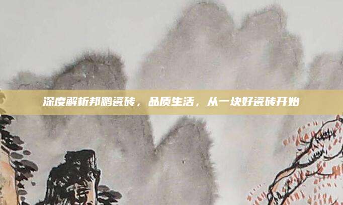 深度解析邦鹏瓷砖，品质生活，从一块好瓷砖开始