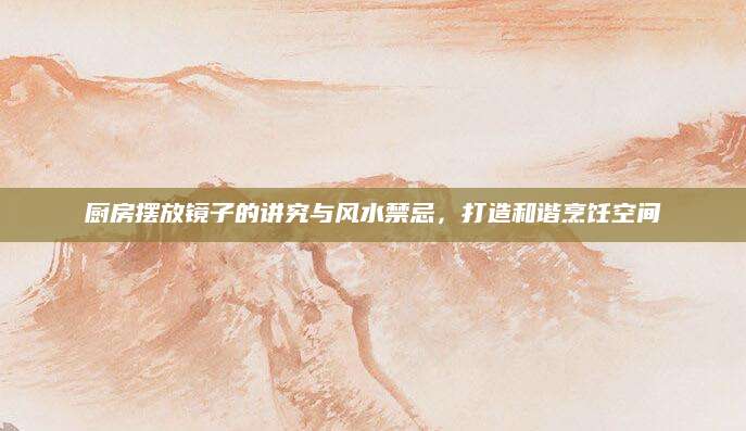 厨房摆放镜子的讲究与风水禁忌，打造和谐烹饪空间