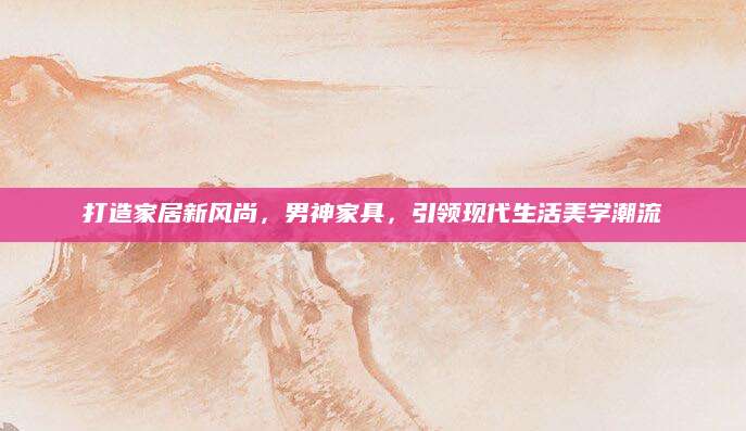 打造家居新风尚，男神家具，引领现代生活美学潮流