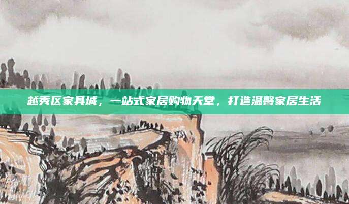 越秀区家具城，一站式家居购物天堂，打造温馨家居生活