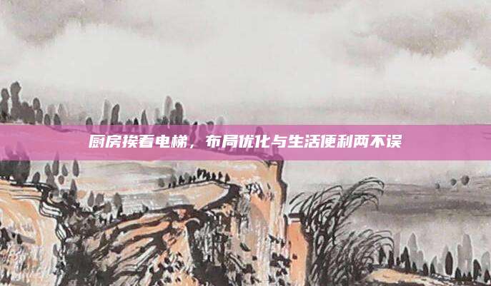 厨房挨着电梯，布局优化与生活便利两不误