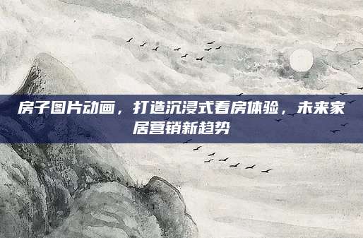 房子图片动画，打造沉浸式看房体验，未来家居营销新趋势