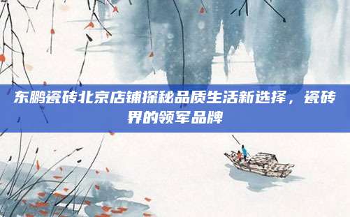 东鹏瓷砖北京店铺探秘品质生活新选择，瓷砖界的领军品牌