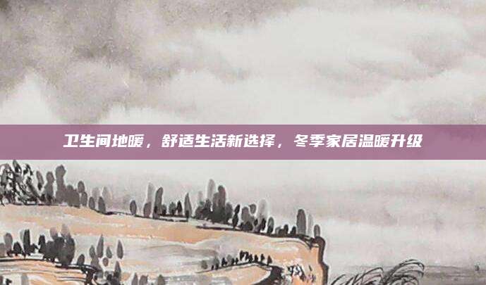 卫生间地暖，舒适生活新选择，冬季家居温暖升级