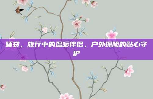 睡袋，旅行中的温暖伴侣，户外探险的贴心守护
