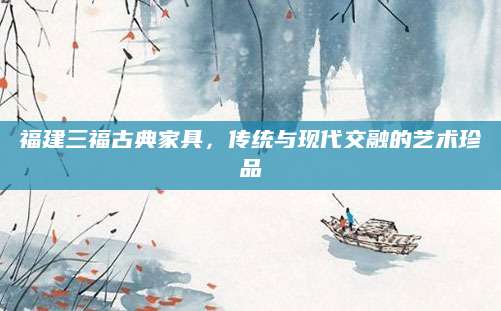 福建三福古典家具，传统与现代交融的艺术珍品