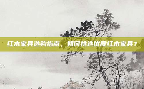红木家具选购指南，如何挑选优质红木家具？