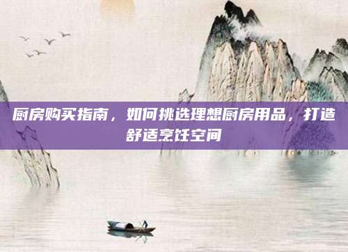 厨房购买指南，如何挑选理想厨房用品，打造舒适烹饪空间