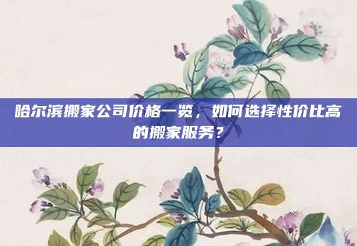 哈尔滨搬家公司价格一览，如何选择性价比高的搬家服务？