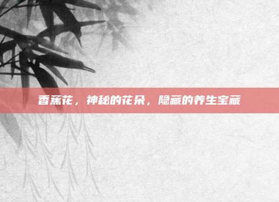 香蕉花，神秘的花朵，隐藏的养生宝藏