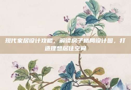 现代家居设计攻略，解读房子格局设计图，打造理想居住空间