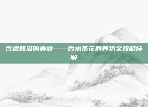 香飘四溢的美丽——香水茶花的养殖全攻略详解