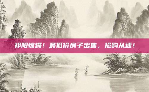 祁阳惊爆！最低价房子出售，抢购从速！