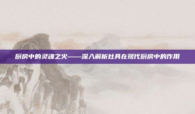 厨房中的灵魂之火——深入解析灶具在现代厨房中的作用