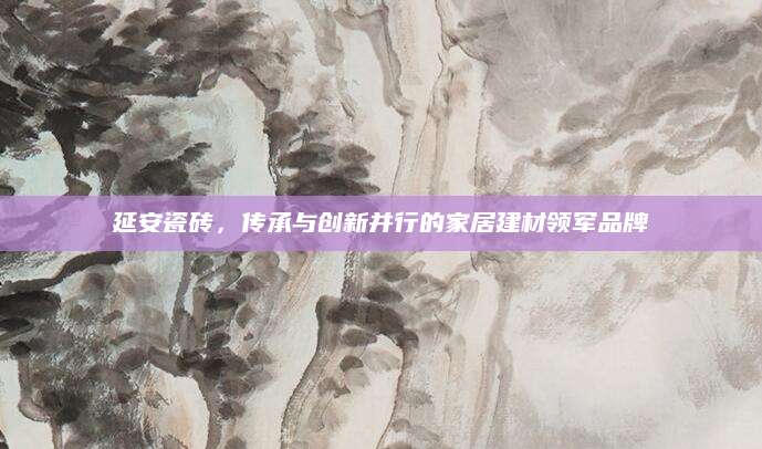 延安瓷砖，传承与创新并行的家居建材领军品牌