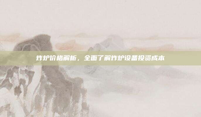 炸炉价格解析，全面了解炸炉设备投资成本