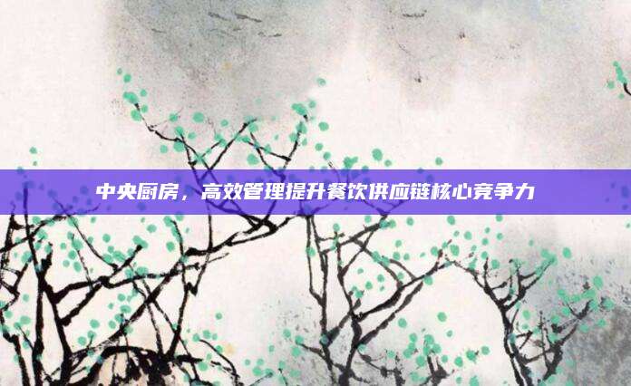 中央厨房，高效管理提升餐饮供应链核心竞争力
