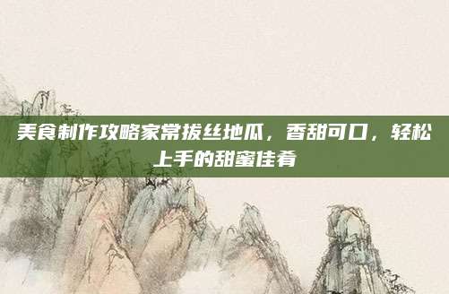 美食制作攻略家常拔丝地瓜，香甜可口，轻松上手的甜蜜佳肴