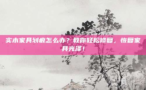 实木家具划痕怎么办？教你轻松修复，恢复家具光泽！