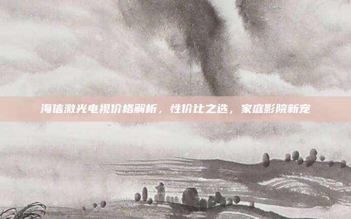 海信激光电视价格解析，性价比之选，家庭影院新宠