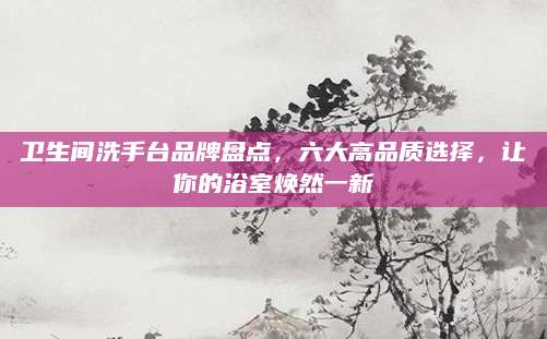 卫生间洗手台品牌盘点，六大高品质选择，让你的浴室焕然一新