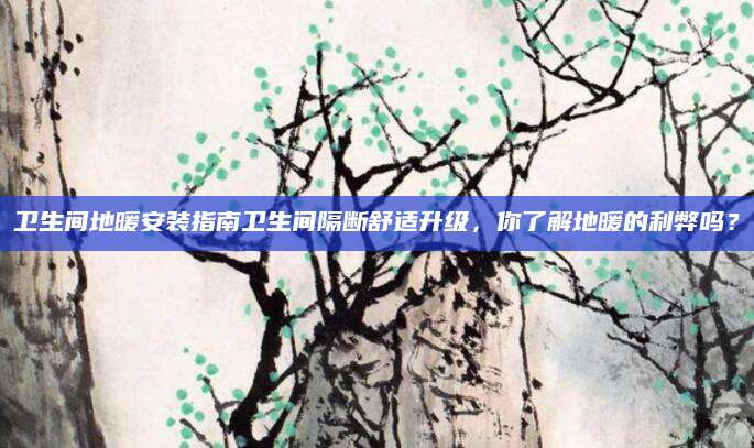 卫生间地暖安装指南卫生间隔断舒适升级，你了解地暖的利弊吗？