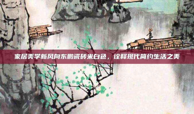 家居美学新风向东鹏瓷砖米白色，诠释现代简约生活之美