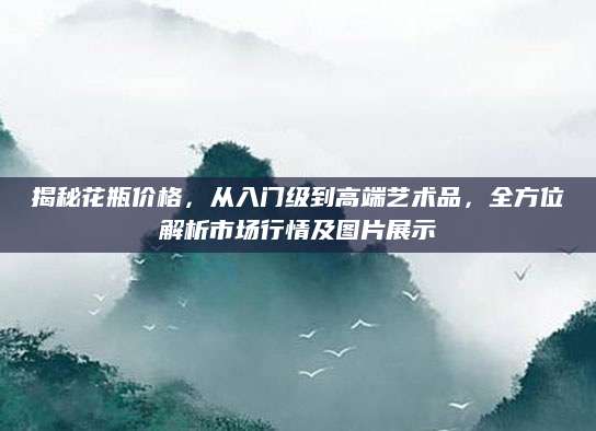 揭秘花瓶价格，从入门级到高端艺术品，全方位解析市场行情及图片展示