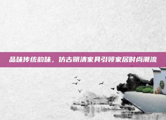 品味传统韵味，仿古明清家具引领家居时尚潮流