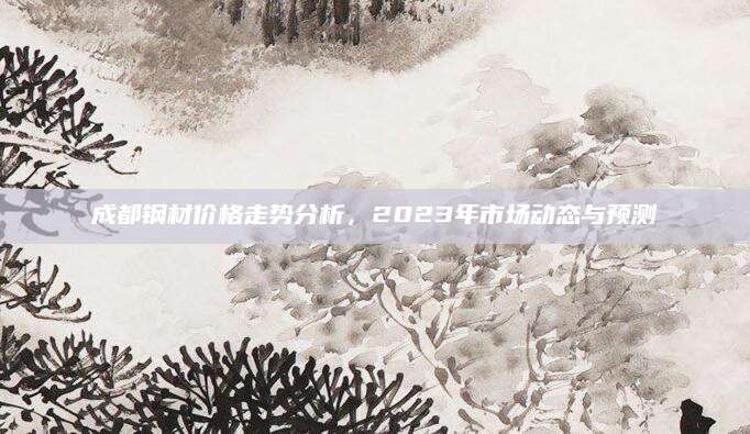 成都钢材价格走势分析，2023年市场动态与预测