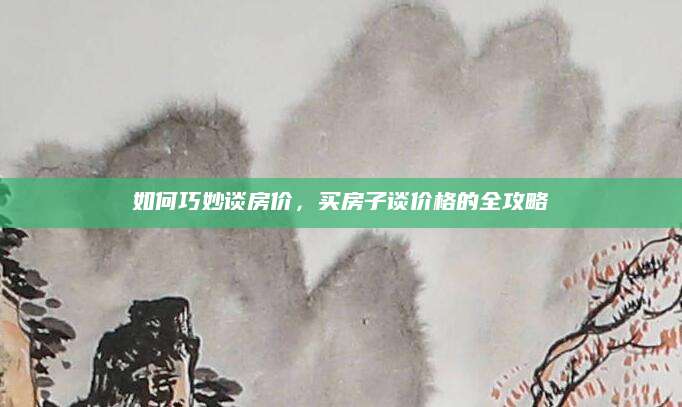 如何巧妙谈房价，买房子谈价格的全攻略